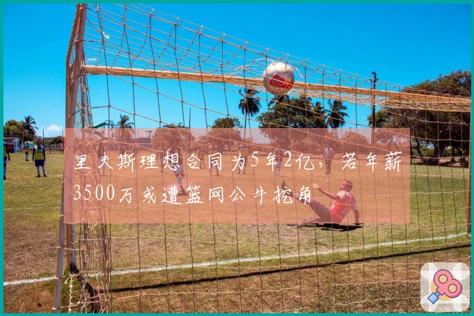 里夫斯理想合同为5年2亿，若年薪3500万或遭篮网公牛挖角