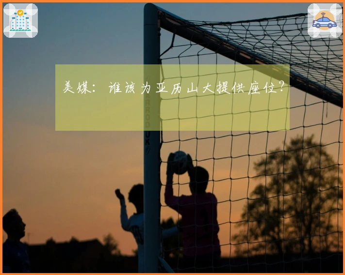美媒：谁该为亚历山大提供座位？