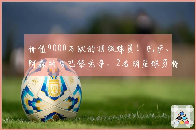 价值9000万欧的顶级球员！巴萨、阿森纳与巴黎竞争，2名明星球员将离开，马竞准备回收1.5亿。