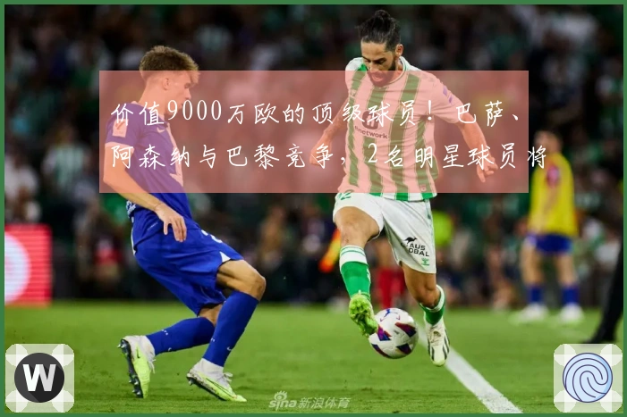 价值9000万欧的顶级球员!巴萨、阿森纳与巴黎竞争,2名明星球员将离开,马竞准备回收1.5亿。