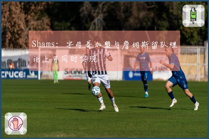 Shams:字母哥加盟与詹姆斯留队理论上可同时实现